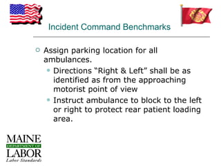 Incident Command Benchmarks

   Assign parking location for all
    ambulances.
      Directions “Right & Left” shall be as
       identified as from the approaching
       motorist point of view
      Instruct ambulance to block to the left
       or right to protect rear patient loading
       area.
 