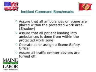 Incident Command Benchmarks

   Assure that all ambulances on scene are
    placed within the protected work area.
    (Shadow)
   Assure that all patient loading into
    ambulances is done from within the
    protected work zone
   Operate as or assign a Scene Safety
    Officer
   Assure all traffic emitter devices are
    turned off.
 