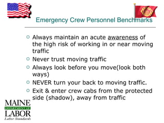 Emergency Crew Personnel Benchmarks

   Always maintain an acute awareness of
    the high risk of working in or near moving
    traffic
   Never trust moving traffic
   Always look before you move(look both
    ways)
   NEVER turn your back to moving traffic.
   Exit & enter crew cabs from the protected
    side (shadow), away from traffic
 