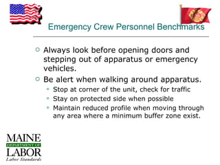 Emergency Crew Personnel Benchmarks

   Always look before opening doors and
    stepping out of apparatus or emergency
    vehicles.
   Be alert when walking around apparatus.
       Stop at corner of the unit, check for traffic
       Stay on protected side when possible
       Maintain reduced profile when moving through
        any area where a minimum buffer zone exist.
 