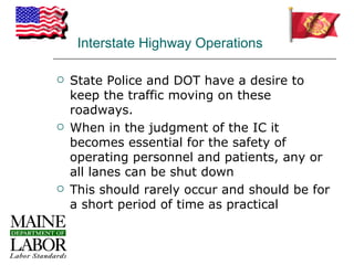 Interstate Highway Operations

   State Police and DOT have a desire to
    keep the traffic moving on these
    roadways.
   When in the judgment of the IC it
    becomes essential for the safety of
    operating personnel and patients, any or
    all lanes can be shut down
   This should rarely occur and should be for
    a short period of time as practical
 