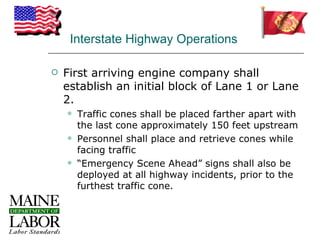 Interstate Highway Operations

   First arriving engine company shall
    establish an initial block of Lane 1 or Lane
    2.
       Traffic cones shall be placed farther apart with
        the last cone approximately 150 feet upstream
       Personnel shall place and retrieve cones while
        facing traffic
       “Emergency Scene Ahead” signs shall also be
        deployed at all highway incidents, prior to the
        furthest traffic cone.
 