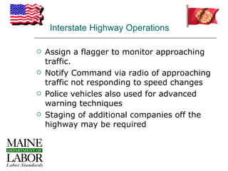 Interstate Highway Operations

   Assign a flagger to monitor approaching
    traffic.
   Notify Command via radio of approaching
    traffic not responding to speed changes
   Police vehicles also used for advanced
    warning techniques
   Staging of additional companies off the
    highway may be required
 