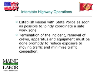 Interstate Highway Operations

   Establish liaison with State Police as soon
    as possible to jointly coordinate a safe
    work zone
   Termination of the incident, removal of
    crews, apparatus and equipment must be
    done promptly to reduce exposure to
    moving traffic and minimize traffic
    congestion.
 