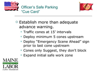 Officer’s Safe Parking
    “Cue Card”

   Establish more than adequate
    advance warning.
       Traffic cones at 15’ intervals
       Deploy minimum 5 cones upstream
       Deploy “Emergency Scene Ahead” sign
        prior to last cone upstream
       Cones only Suggest, they don’t block
       Expand initial safe work zone
 