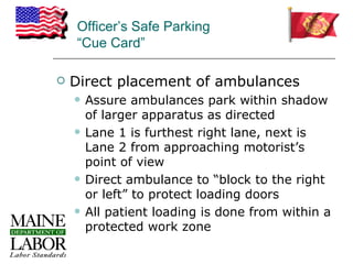 Officer’s Safe Parking
    “Cue Card”

   Direct placement of ambulances
       Assure ambulances park within shadow
        of larger apparatus as directed
       Lane 1 is furthest right lane, next is
        Lane 2 from approaching motorist’s
        point of view
       Direct ambulance to “block to the right
        or left” to protect loading doors
       All patient loading is done from within a
        protected work zone
 