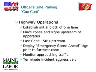 Officer’s Safe Parking
    “Cue Card”

   Highway Operations
       Establish initial block of one lane
       Place cones and signs upstream of
        apparatus
       Last Cone 150’ upstream
       Deploy “Emergency Scene Ahead” sign
        prior to furthest cone
       Monitor approaching traffic
       Terminate incident aggressively
 
