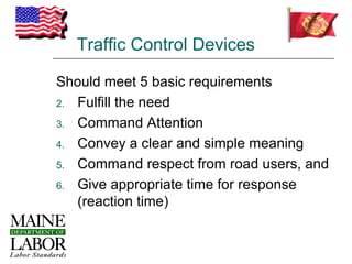 Traffic Control Devices

Should meet 5 basic requirements
2. Fulfill the need

3. Command Attention

4. Convey a clear and simple meaning

5. Command respect from road users, and

6. Give appropriate time for response
   (reaction time)
 