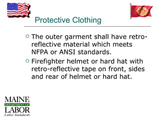Protective Clothing
   The outer garment shall have retro-
    reflective material which meets
    NFPA or ANSI standards.
   Firefighter helmet or hard hat with
    retro-reflective tape on front, sides
    and rear of helmet or hard hat.
 