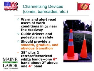 Channelizing Devices
     (cones, barricades, etc.)
   Warn and alert road
    users of work
    conditions in or near
    the roadway
   Guide drivers and
    pedestrians safely
   Should provide a
    smooth, gradual, and
    obvious transition
•   28” plus 2
    retroreflectorized
    white bands--one 6”
    band about 2” above
    one 4” band
 
