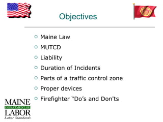 Objectives

   Maine Law
   MUTCD
   Liability
   Duration of Incidents
   Parts of a traffic control zone
   Proper devices
   Firefighter “Do’s and Don'ts
 