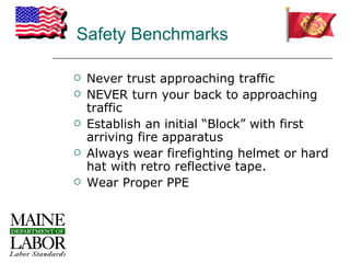 Safety Benchmarks

   Never trust approaching traffic
   NEVER turn your back to approaching
    traffic
   Establish an initial “Block” with first
    arriving fire apparatus
   Always wear firefighting helmet or hard
    hat with retro reflective tape.
   Wear Proper PPE
 