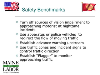 Safety Benchmarks

   Turn off sources of vision impairment to
    approaching motorist at nighttime
    incidents.
   Use apparatus or police vehicles to
    redirect the flow of moving traffic
   Establish advance warning upstream
   Use traffic cones and incident signs to
    control traffic direction
   Establish “Flagger” to monitor
    approaching traffic
 