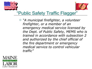 “Public Safety Traffic Flagger”
    “A municipal firefighter, a volunteer
     firefighter, or a member of an
     emergency medical service licensed by
     the Dept. of Public Safety, MEMS who is
     trained in accordance with subsection 2
     and authorized by the chief official of
     the fire department or emergency
     medical service to control vehicular
     traffic”
 