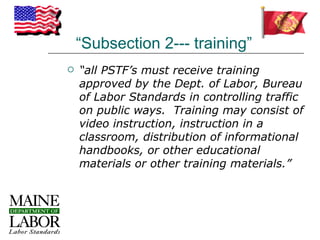 “Subsection 2--- training”
   “all PSTF’s must receive training
    approved by the Dept. of Labor, Bureau
    of Labor Standards in controlling traffic
    on public ways. Training may consist of
    video instruction, instruction in a
    classroom, distribution of informational
    handbooks, or other educational
    materials or other training materials.”
 