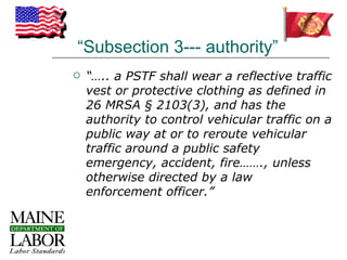 “Subsection 3--- authority”
   “….. a PSTF shall wear a reflective traffic
    vest or protective clothing as defined in
    26 MRSA § 2103(3), and has the
    authority to control vehicular traffic on a
    public way at or to reroute vehicular
    traffic around a public safety
    emergency, accident, fire……., unless
    otherwise directed by a law
    enforcement officer.”
 