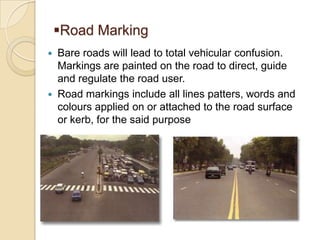 Road Marking




Bare roads will lead to total vehicular confusion.
Markings are painted on the road to direct, guide
and regulate the road user.
Road markings include all lines patters, words and
colours applied on or attached to the road surface
or kerb, for the said purpose

 