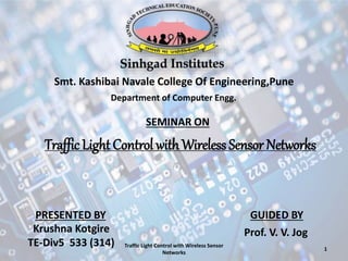 Smt. Kashibai Navale College Of Engineering,Pune
SEMINAR ON
Traffic Light Control withWireless Sensor Networks
GUIDED BYPRESENTED BY
Krushna Kotgire
TE-Div5 533 (314)
Department of Computer Engg.
Traffic Light Control with Wireless Sensor
Networks
Prof. V. V. Jog
1
 