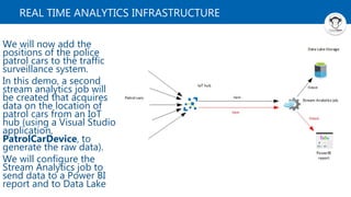 REAL TIME ANALYTICS INFRASTRUCTURE
We will now add the
positions of the police
patrol cars to the traffic
surveillance system.
In this demo, a second
stream analytics job will
be created that acquires
data on the location of
patrol cars from an IoT
hub (using a Visual Studio
application,
PatrolCarDevice, to
generate the raw data).
We will configure the
Stream Analytics job to
send data to a Power BI
report and to Data Lake
 