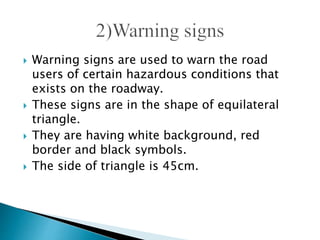  Warning signs are used to warn the road
users of certain hazardous conditions that
exists on the roadway.
 These signs are in the shape of equilateral
triangle.
 They are having white background, red
border and black symbols.
 The side of triangle is 45cm.
 