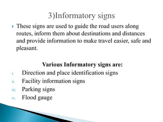  These signs are used to guide the road users along
routes, inform them about destinations and distances
and provide information to make travel easier, safe and
pleasant.
Various Informatory signs are:
i. Direction and place identification signs
ii. Facility information signs
iii. Parking signs
iv. Flood gauge
 