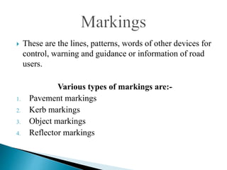  These are the lines, patterns, words of other devices for
control, warning and guidance or information of road
users.
Various types of markings are:-
1. Pavement markings
2. Kerb markings
3. Object markings
4. Reflector markings
 