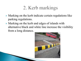  Marking on the kerb indicate certain regulations like
parking regulations.
 Marking on the kerb and edges of islands with
alternative black and white line increase the visibility
from a long distance.
 