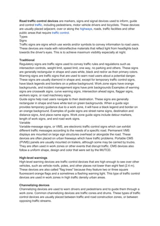 Road traffic control devices are markers, signs and signal devices used to inform, guide
and control traffic, including pedestrians, motor vehicle drivers and bicyclists. These devices
are usually placed adjacent, over or along the highways, roads, traffic facilities and other
public areas that require traffic control.
Types
Signs
Traffic signs are signs which use words and/or symbols to convey information to road users.
These devices are made with retroreflective materials that reflect light from headlights back
towards the driver's eyes. This is to achieve maximum visibility especially at night.
Traditional
Regulatory signs are traffic signs used to convey traffic rules and regulations such as
intersection controls, weight limit, speed limit, one way, no parking and others. These signs
are generally rectangular in shape and uses white, black and red/or as their primary colors.
Warning signs are traffic signs that are used to warn road users about a potential danger.
These signs are usually diamond in shape and, except for temporary traffic control signs,
have black legends and borders on a yellow background. Work zone signs have orange
backgrounds, and incident management signs have pink backgrounds Examples of warning
signs are crosswalk signs. curve warning signs, intersection ahead signs, flagger signs,
workers signs, or road machinery signs.
Guide signs help road users navigate to their destination. These signs are generally
rectangular in shape and have white text on green backgrounds. When a guide sign
provides temporary guidance due to a work zone, it will have a black legend and border on
an orange background. Examples of guide signs are street name signs, destination and
distance signs, And place name signs. Work zone guide signs include detour markers,
length of work signs, and end road work signs.
Variable
Variable-message signs, or VMS, are electronic traffic control signs which can exhibit
different traffic messages according to the needs of a specific road. Permanent VMS
displays are mounted on large sign structures overhead or alongside the road. These
devices are often placed on urban freeways which have traffic problems. Portable CMS
(PVMS) panels are usually mounted on trailers, although some may be carried by trucks.
They are often used in work zones or other events that disrupt traffic. CMS devices also
follow a uniform shape, design and color that were set by the MUTCD.
High-level warnings
High-level warning devices are traffic control devices that are high enough to see over other
vehicles, such as vehicle roofs, poles, and other places not lower than eight feet (2.4 m).
These devices are also called "flag trees" because they feature two or three square
fluorescent orange flags and a sometimes a flashing warning light. This type of traffic control
devices are used in work zones in high traffic density urban areas.
Channelizing devices
Channelizing devices are used to warn drivers and pedestrians and to guide them through a
work zone. Common channelizing devices are traffic cones and drums. These types of traffic
control devices are usually placed between traffic and road construction zones, or between
opposing traffic streams.
 