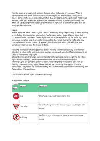 Rumble strips are roughened surfaces that are either embossed or recessed. When a
vehicle drives over them, they make a loud rumbling sound and vibration. They can be
placed across traffic lanes to alert drivers that they are approaching a potentially hazardous
location, such as a work zone, school zone, rail road crossing or an isolated intersection.
They are used along the shoulders or centerlines of highways to alert drivers that they are
leaving their traffic lane.
Lights
Traffic lights are traffic control signals used to alternately assign right-of-way to traffic moving
in conflicting directions at an intersection. Traffic lights feature three different lights that
conveys different meanings. The red light means that the vehicle facing the traffic light must
come to a complete stop. A green light means that the vehicle facing the traffic light may
proceed when it is safe to do so. A yellow light indicates that a red light will follow, and
vehicle drivers must stop if it is safe to do so.
Flashing beacons are flashing signals. Yellow flashing beacons are usually used to draw
attention to other traffic control devices, such as a crosswalk sign. Red flashing beacons are
used to supplement stop signs.
Steady burning electric lamps work similarly to flashing electric lights except that its yellow
lights are not flashing. These are commonly used for on-road maintenance work.
Warning Lights are portable, battery or solar powered lighting devices that can work as
flashing or steady burning lights. These devices are commonly mounted on drums or
barricades. They follow the standards set by the ITE Purchase Specification for Flashing and
Steady-Burn Warning Lights.
List of Indian traffic signs with their meanings
1. Regulatory signs
Traffic
Signs
Names Meanings
Stop "Stop" sign requires the drivers to stop
Give Way
"Give Way" sign reminds drivers to give way to right side
drivers.
No Entry
"No Entry" sign indicates that there is a restricted area
ahead
 