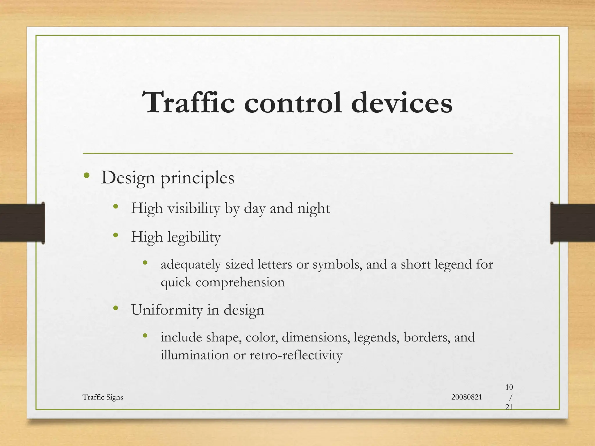 Traffic control devices
• Design principles
• High visibility by day and night
• High legibility
• adequately sized letters or symbols, and a short legend for
quick comprehension
• Uniformity in design
• include shape, color, dimensions, legends, borders, and
illumination or retro-reflectivity
20080821
Traffic Signs
10
/
21
 