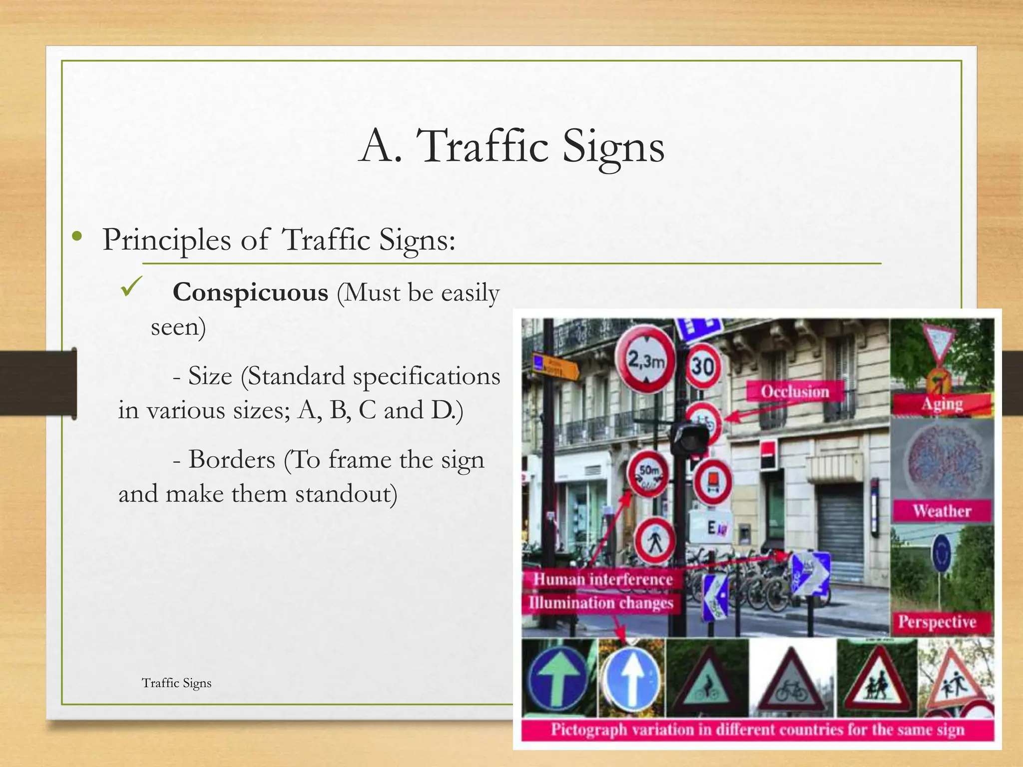 A. Traffic Signs
• Principles of Traffic Signs:
 Conspicuous (Must be easily
seen)
- Size (Standard specifications
in various sizes; A, B, C and D.)
- Borders (To frame the sign
and make them standout)
20080821
Traffic Signs
12
/
21
 
