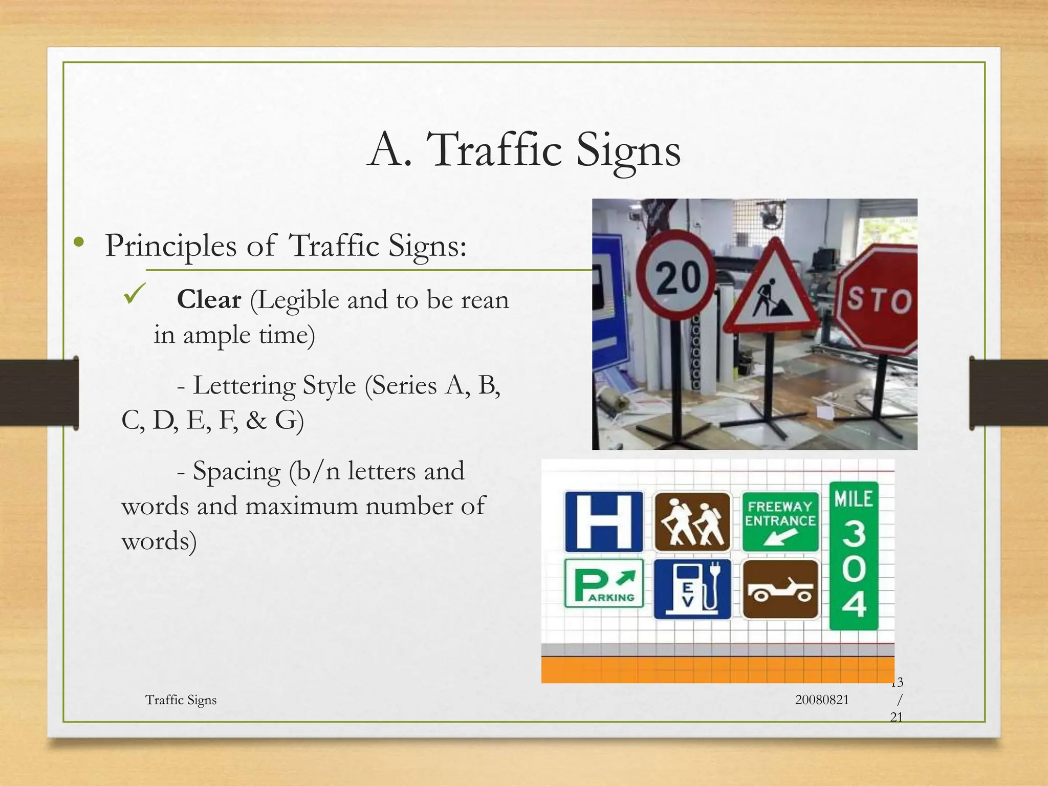A. Traffic Signs
• Principles of Traffic Signs:
 Clear (Legible and to be rean
in ample time)
- Lettering Style (Series A, B,
C, D, E, F, & G)
- Spacing (b/n letters and
words and maximum number of
words)
20080821
Traffic Signs
13
/
21
 