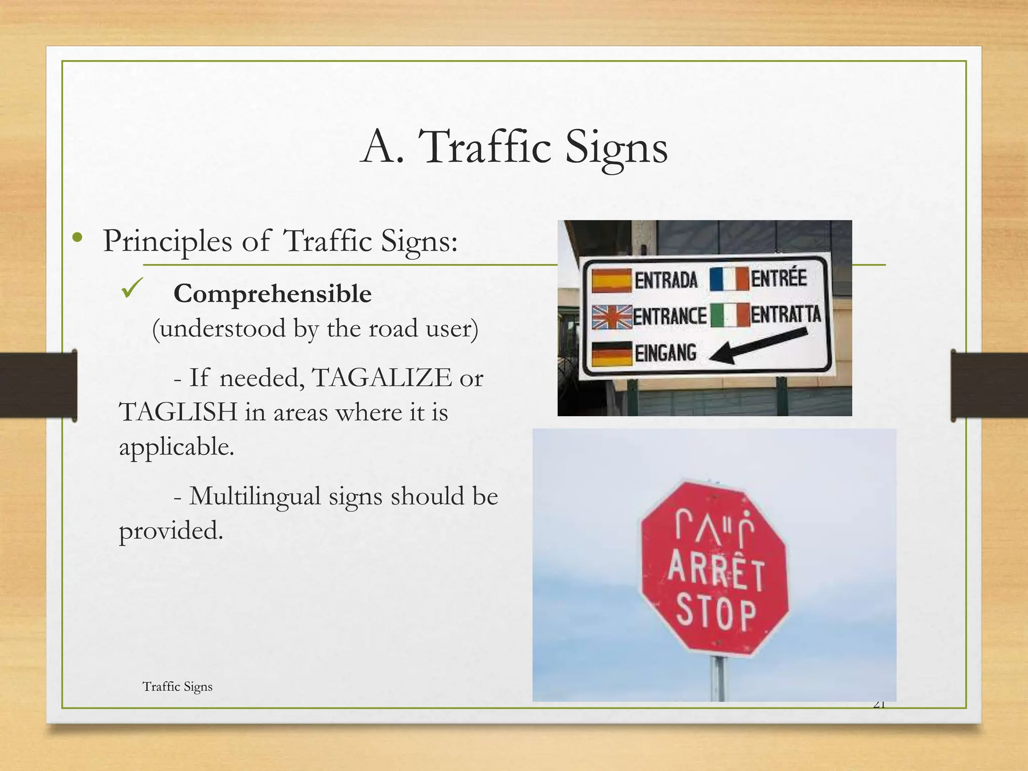 A. Traffic Signs
• Principles of Traffic Signs:
 Comprehensible
(understood by the road user)
- If needed, TAGALIZE or
TAGLISH in areas where it is
applicable.
- Multilingual signs should be
provided.
20080821
Traffic Signs
14
/
21
 