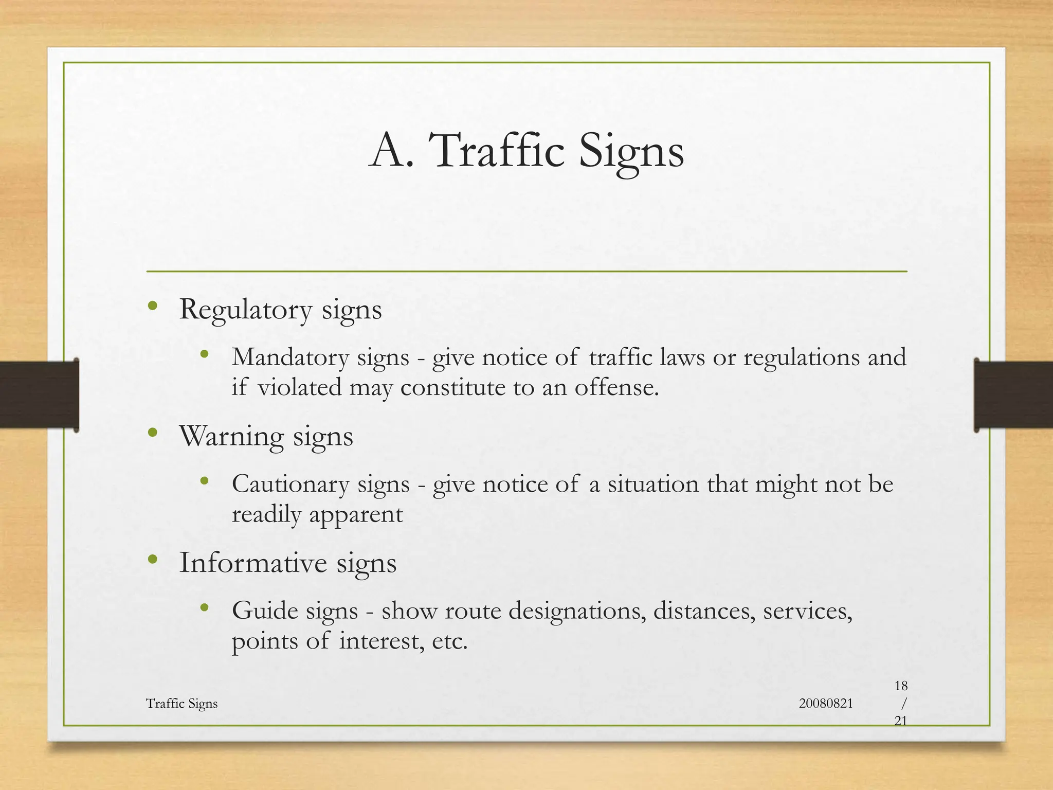 A. Traffic Signs
• Regulatory signs
• Mandatory signs - give notice of traffic laws or regulations and
if violated may constitute to an offense.
• Warning signs
• Cautionary signs - give notice of a situation that might not be
readily apparent
• Informative signs
• Guide signs - show route designations, distances, services,
points of interest, etc.
20080821
Traffic Signs
18
/
21
 