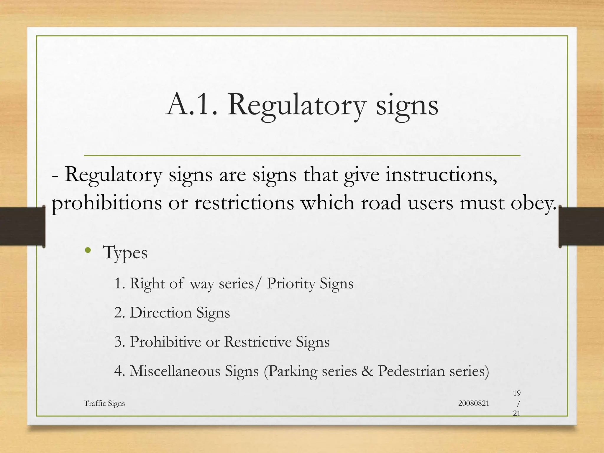 A.1. Regulatory signs
• Types
1. Right of way series/ Priority Signs
2. Direction Signs
3. Prohibitive or Restrictive Signs
4. Miscellaneous Signs (Parking series & Pedestrian series)
20080821
Traffic Signs
19
/
21
- Regulatory signs are signs that give instructions,
prohibitions or restrictions which road users must obey.
 