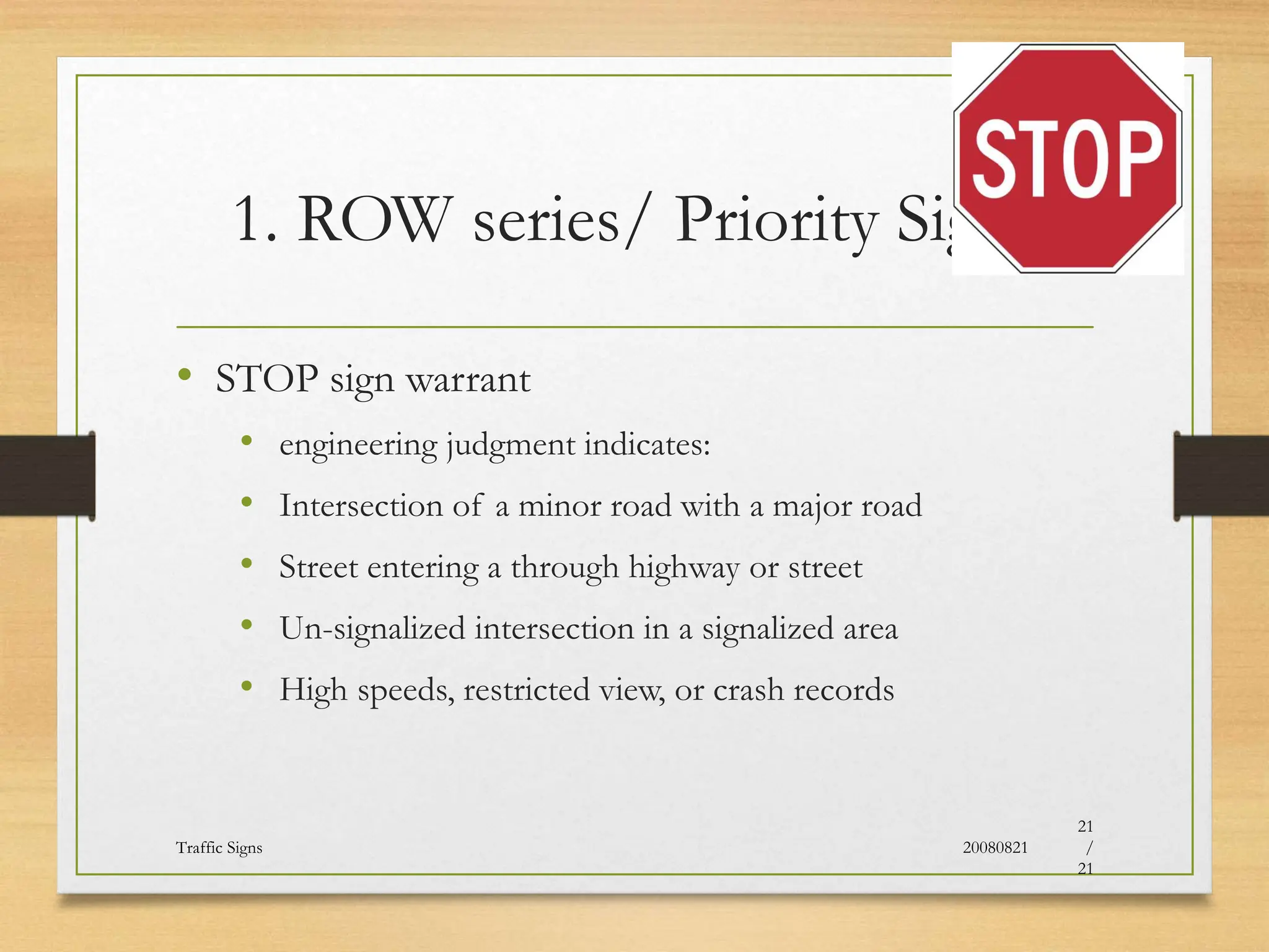 1. ROW series/ Priority Signs
• STOP sign warrant
• engineering judgment indicates:
• Intersection of a minor road with a major road
• Street entering a through highway or street
• Un-signalized intersection in a signalized area
• High speeds, restricted view, or crash records
20080821
Traffic Signs
21
/
21
 