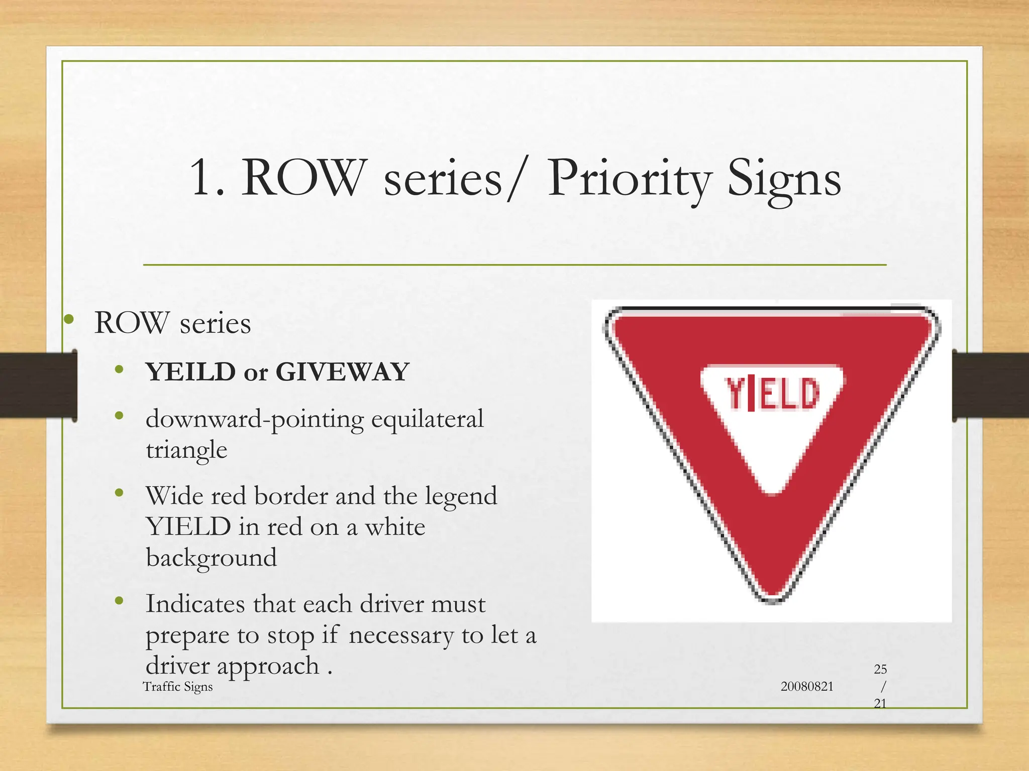 1. ROW series/ Priority Signs
• ROW series
• YEILD or GIVEWAY
• downward-pointing equilateral
triangle
• Wide red border and the legend
YIELD in red on a white
background
• Indicates that each driver must
prepare to stop if necessary to let a
driver approach .
20080821
Traffic Signs
25
/
21
 
