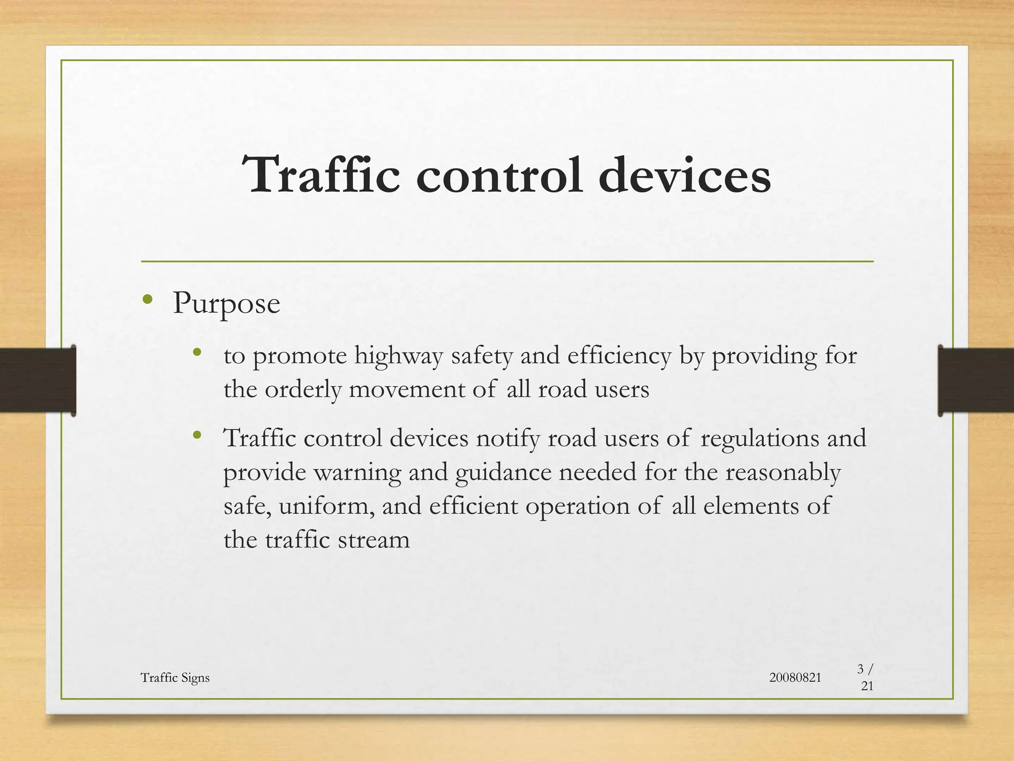 Traffic control devices
• Purpose
• to promote highway safety and efficiency by providing for
the orderly movement of all road users
• Traffic control devices notify road users of regulations and
provide warning and guidance needed for the reasonably
safe, uniform, and efficient operation of all elements of
the traffic stream
20080821
Traffic Signs
3 /
21
 