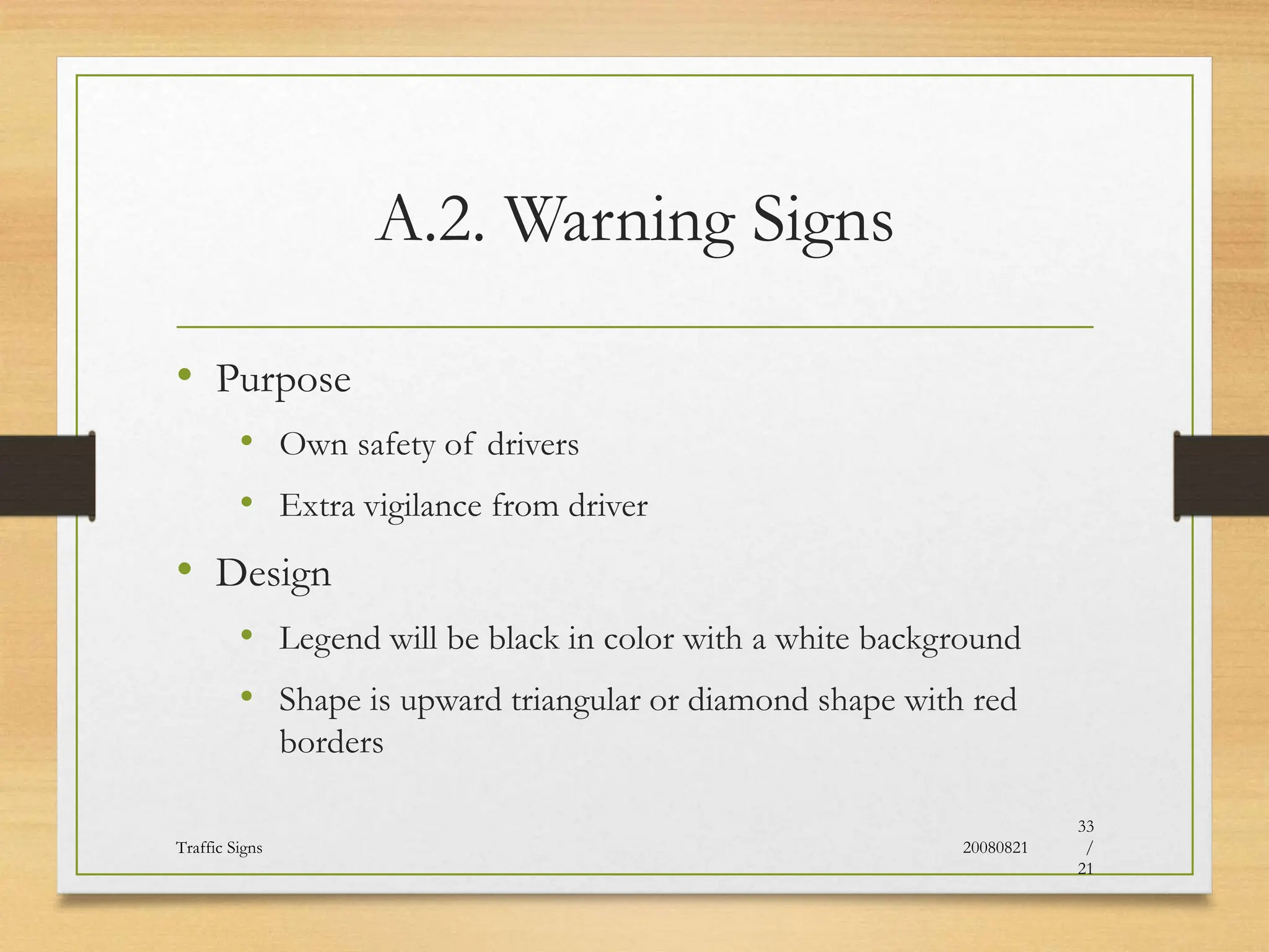 A.2. Warning Signs
• Purpose
• Own safety of drivers
• Extra vigilance from driver
• Design
• Legend will be black in color with a white background
• Shape is upward triangular or diamond shape with red
borders
20080821
Traffic Signs
33
/
21
 
