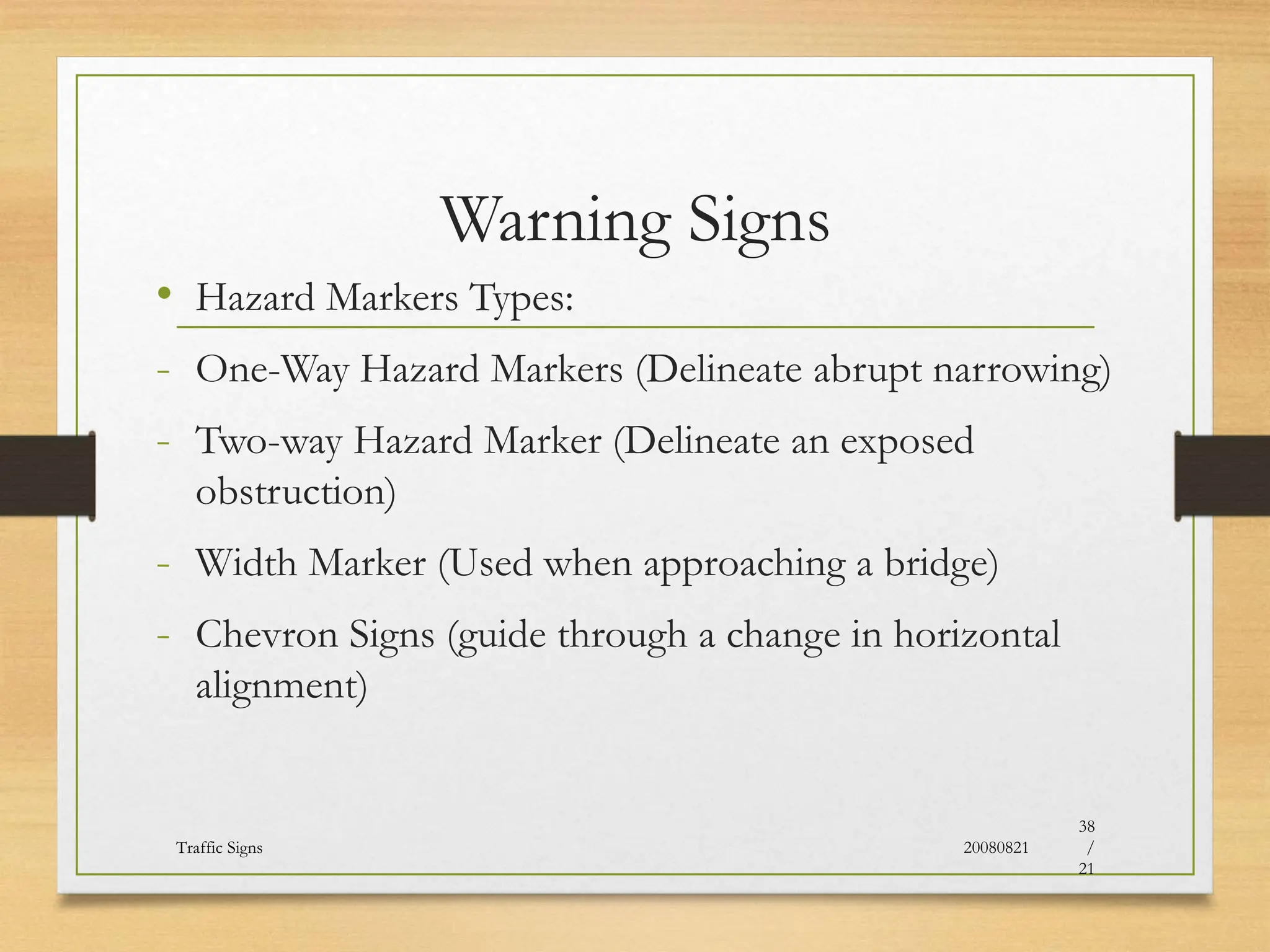 Warning Signs
• Hazard Markers Types:
- One-Way Hazard Markers (Delineate abrupt narrowing)
- Two-way Hazard Marker (Delineate an exposed
obstruction)
- Width Marker (Used when approaching a bridge)
- Chevron Signs (guide through a change in horizontal
alignment)
20080821
Traffic Signs
38
/
21
 