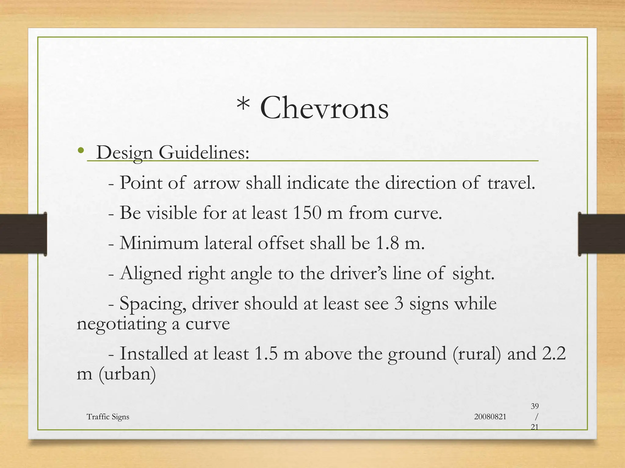 * Chevrons
• Design Guidelines:
- Point of arrow shall indicate the direction of travel.
- Be visible for at least 150 m from curve.
- Minimum lateral offset shall be 1.8 m.
- Aligned right angle to the driver’s line of sight.
- Spacing, driver should at least see 3 signs while
negotiating a curve
- Installed at least 1.5 m above the ground (rural) and 2.2
m (urban)
20080821
Traffic Signs
39
/
21
 