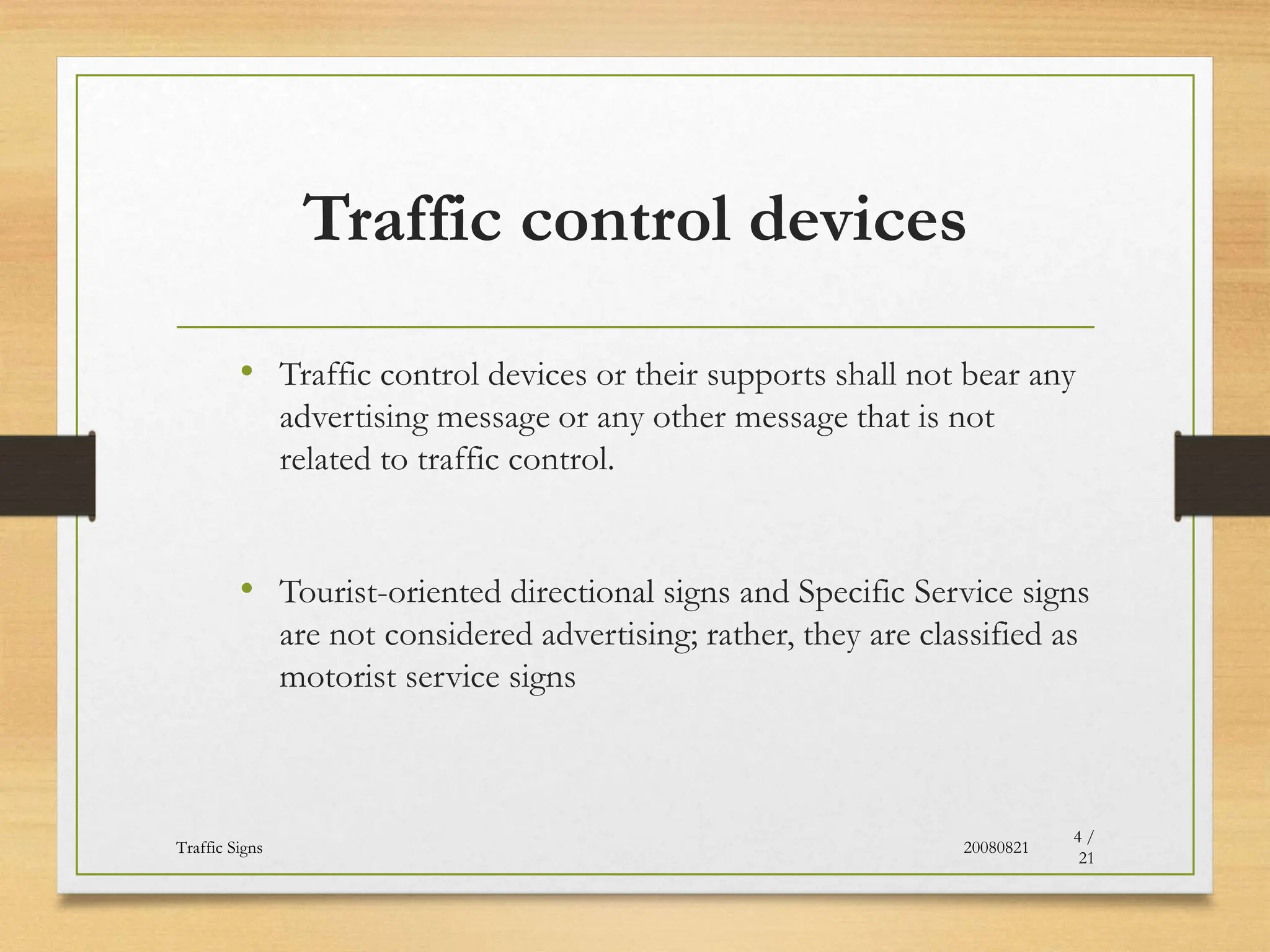Traffic control devices
• Traffic control devices or their supports shall not bear any
advertising message or any other message that is not
related to traffic control.
• Tourist-oriented directional signs and Specific Service signs
are not considered advertising; rather, they are classified as
motorist service signs
20080821
Traffic Signs
4 /
21
 