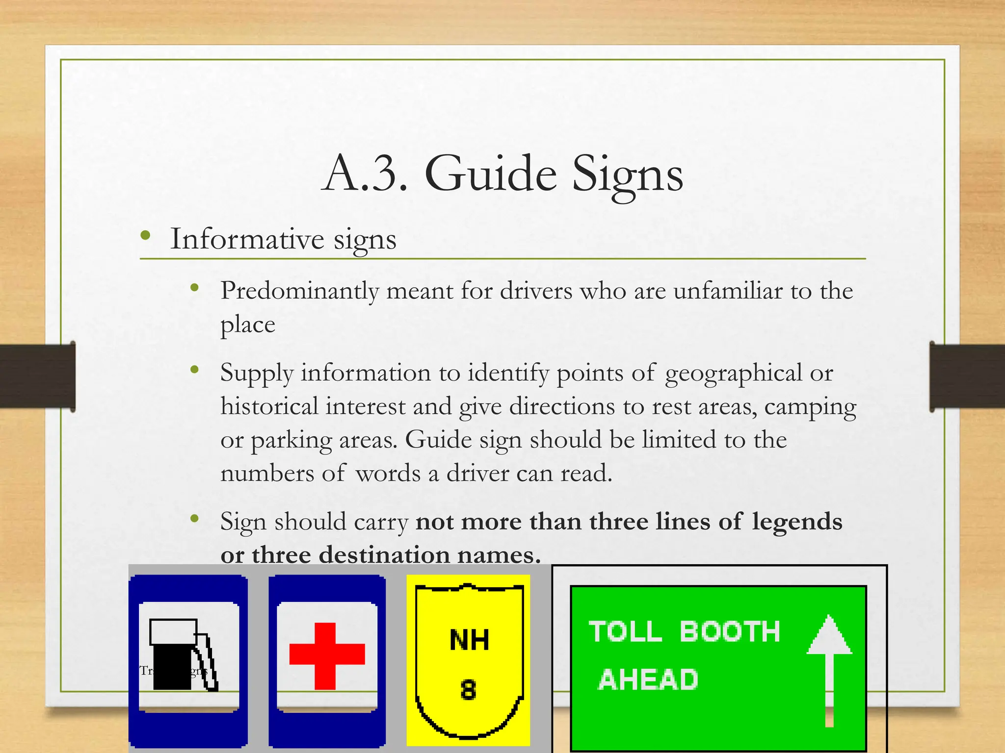 A.3. Guide Signs
• Informative signs
• Predominantly meant for drivers who are unfamiliar to the
place
• Supply information to identify points of geographical or
historical interest and give directions to rest areas, camping
or parking areas. Guide sign should be limited to the
numbers of words a driver can read.
• Sign should carry not more than three lines of legends
or three destination names.
20080821
Traffic Signs
42
/
21
 