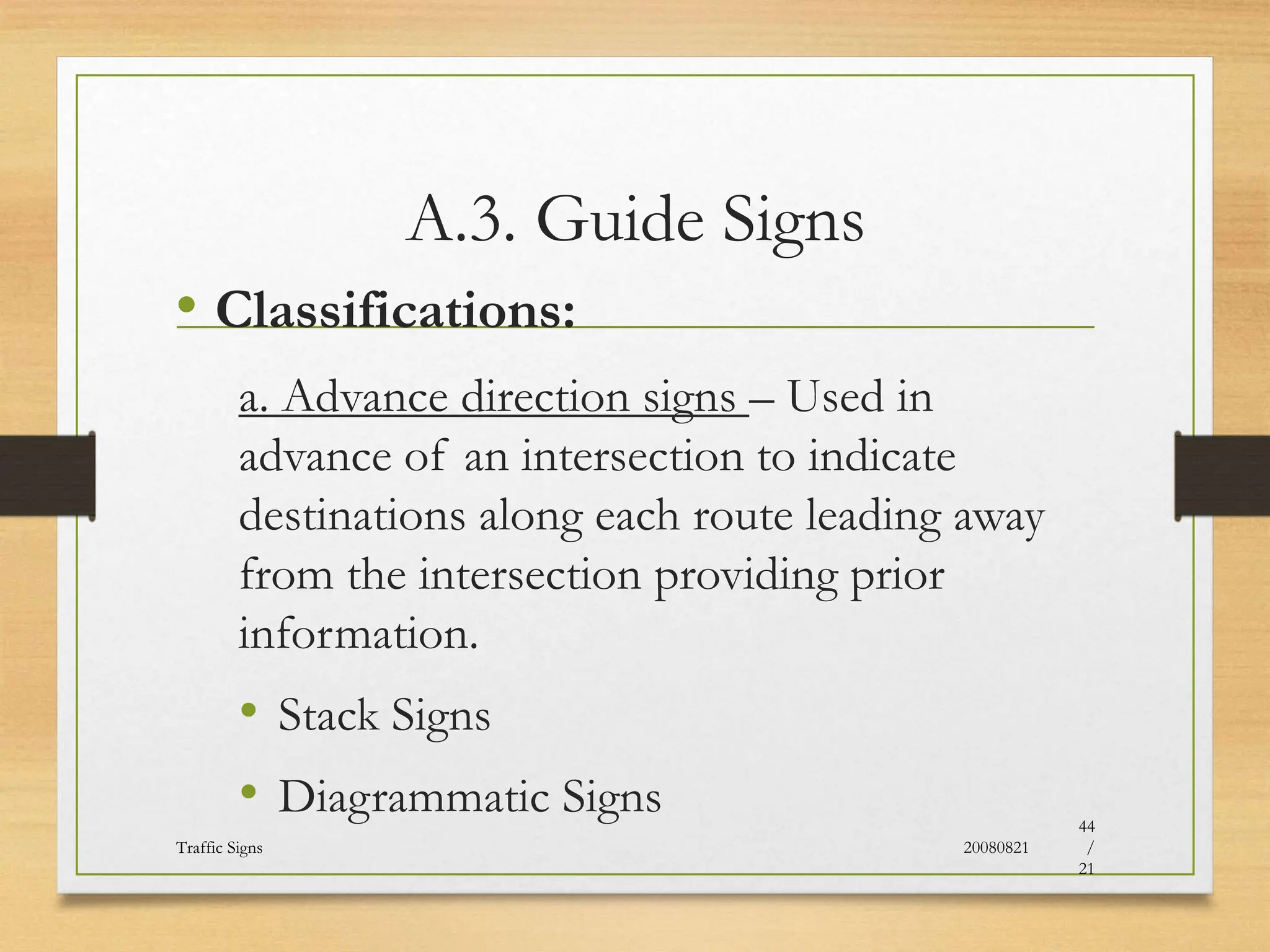 A.3. Guide Signs
• Classifications:
a. Advance direction signs – Used in
advance of an intersection to indicate
destinations along each route leading away
from the intersection providing prior
information.
• Stack Signs
• Diagrammatic Signs
20080821
Traffic Signs
44
/
21
 