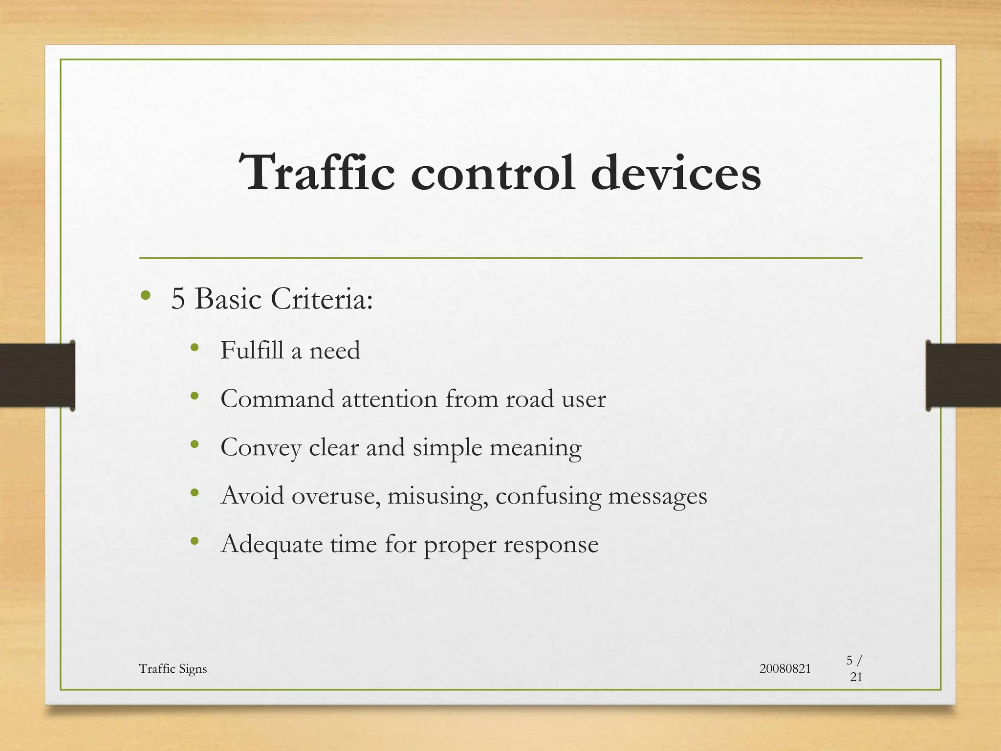 Traffic control devices
• 5 Basic Criteria:
• Fulfill a need
• Command attention from road user
• Convey clear and simple meaning
• Avoid overuse, misusing, confusing messages
• Adequate time for proper response
20080821
Traffic Signs
5 /
21
 