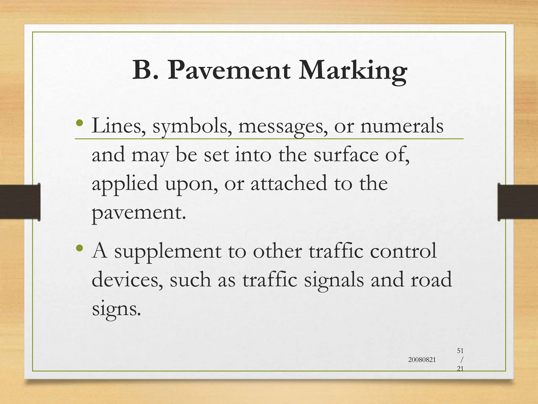 B. Pavement Marking
• Lines, symbols, messages, or numerals
and may be set into the surface of,
applied upon, or attached to the
pavement.
• A supplement to other traffic control
devices, such as traffic signals and road
signs.
20080821
51
/
21
 
