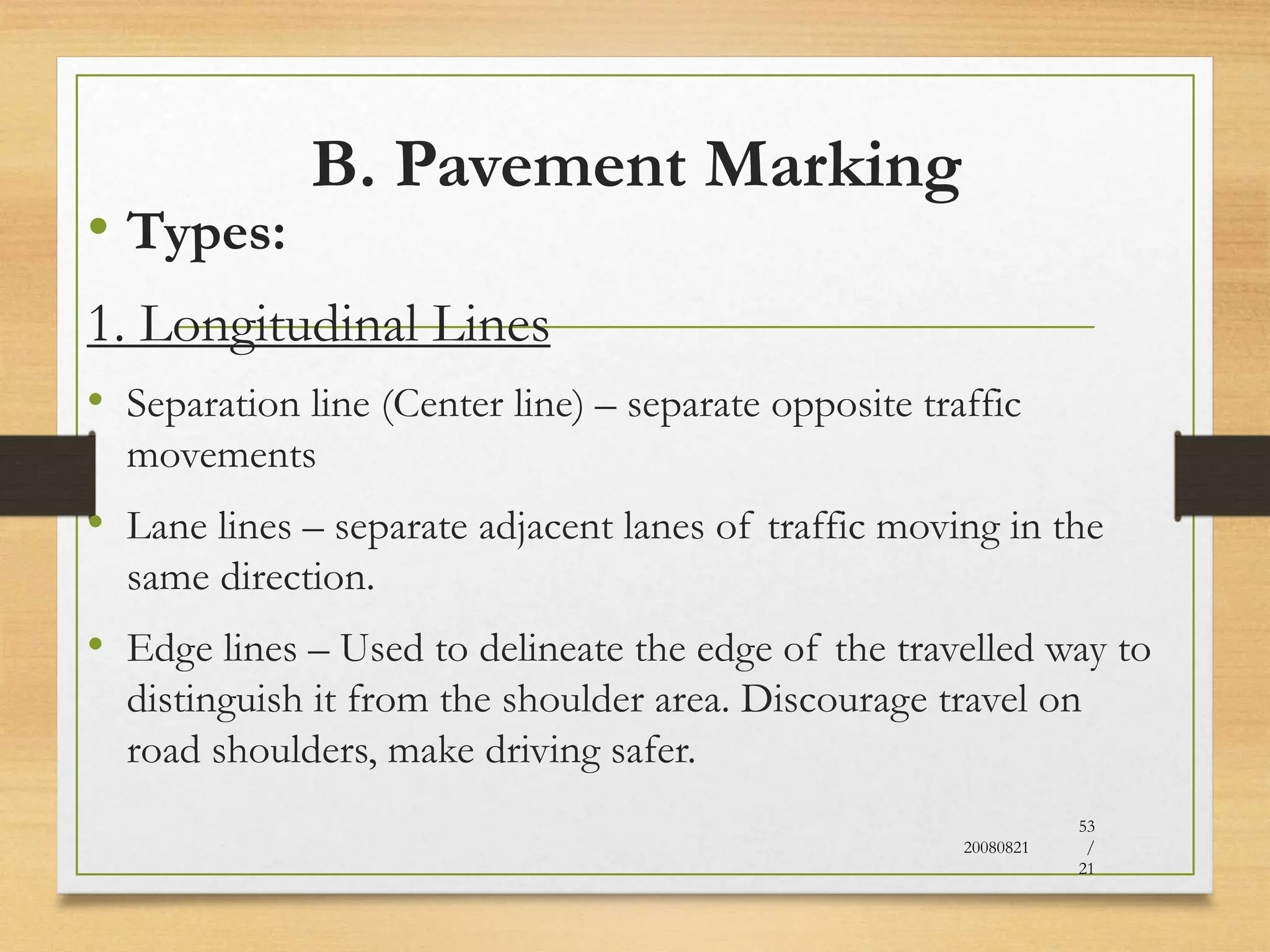 B. Pavement Marking
• Types:
1. Longitudinal Lines
• Separation line (Center line) – separate opposite traffic
movements
• Lane lines – separate adjacent lanes of traffic moving in the
same direction.
• Edge lines – Used to delineate the edge of the travelled way to
distinguish it from the shoulder area. Discourage travel on
road shoulders, make driving safer.
20080821
53
/
21
 