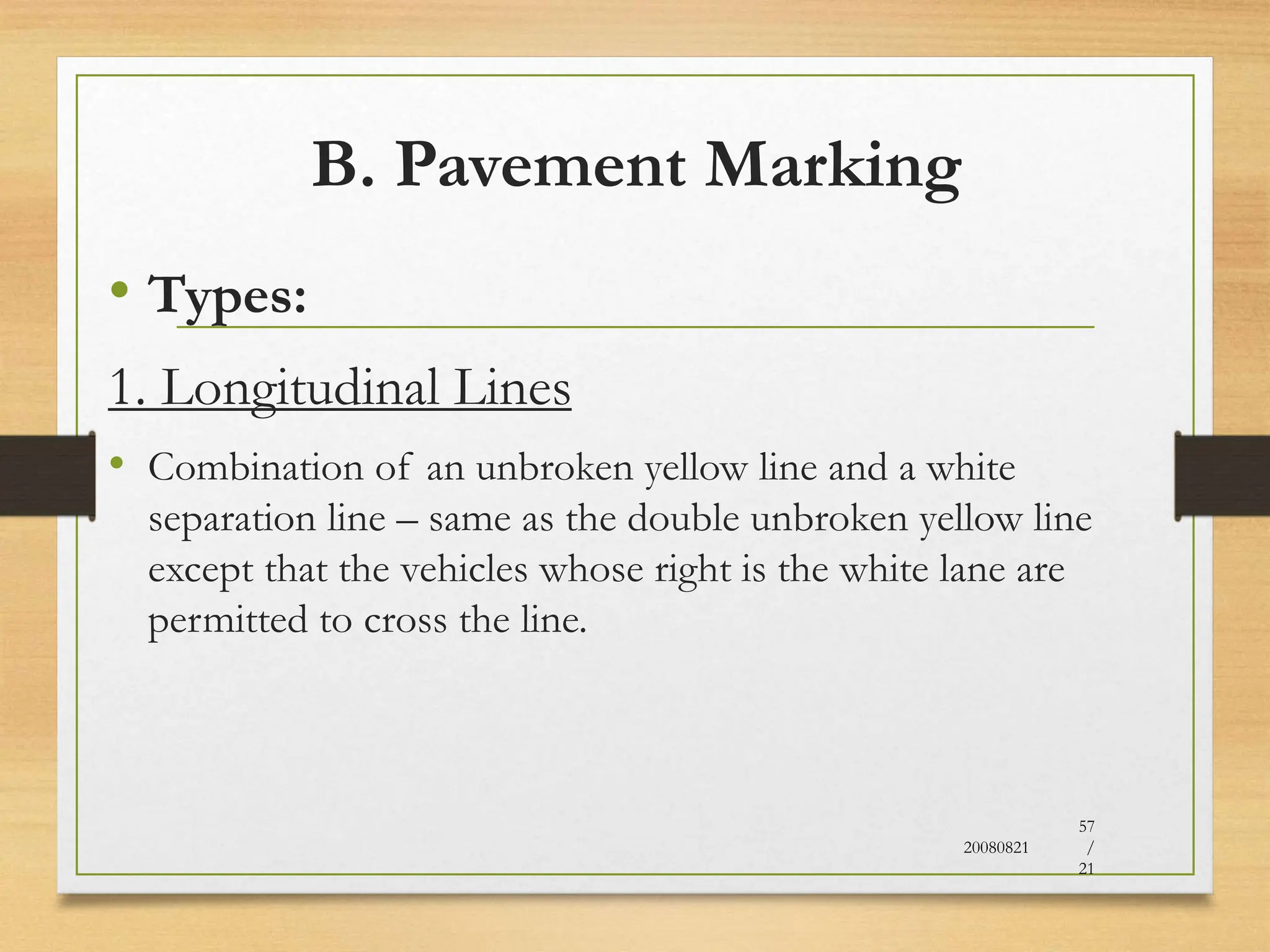 B. Pavement Marking
• Types:
1. Longitudinal Lines
• Combination of an unbroken yellow line and a white
separation line – same as the double unbroken yellow line
except that the vehicles whose right is the white lane are
permitted to cross the line.
20080821
57
/
21
 