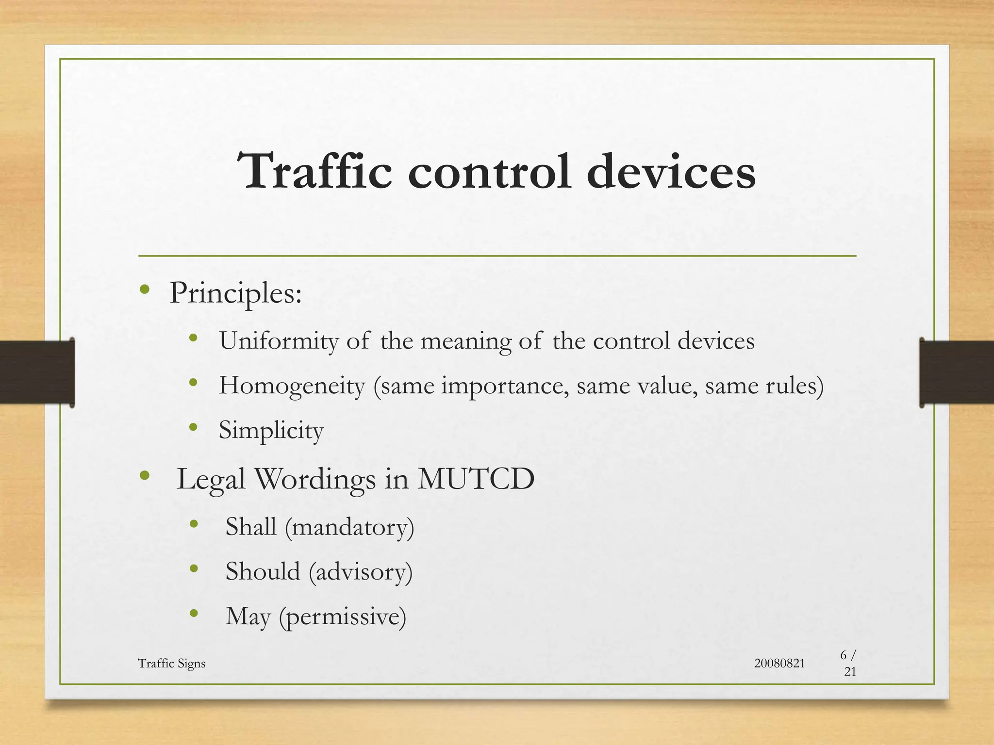 Traffic control devices
• Principles:
• Uniformity of the meaning of the control devices
• Homogeneity (same importance, same value, same rules)
• Simplicity
• Legal Wordings in MUTCD
• Shall (mandatory)
• Should (advisory)
• May (permissive)
20080821
Traffic Signs
6 /
21
 