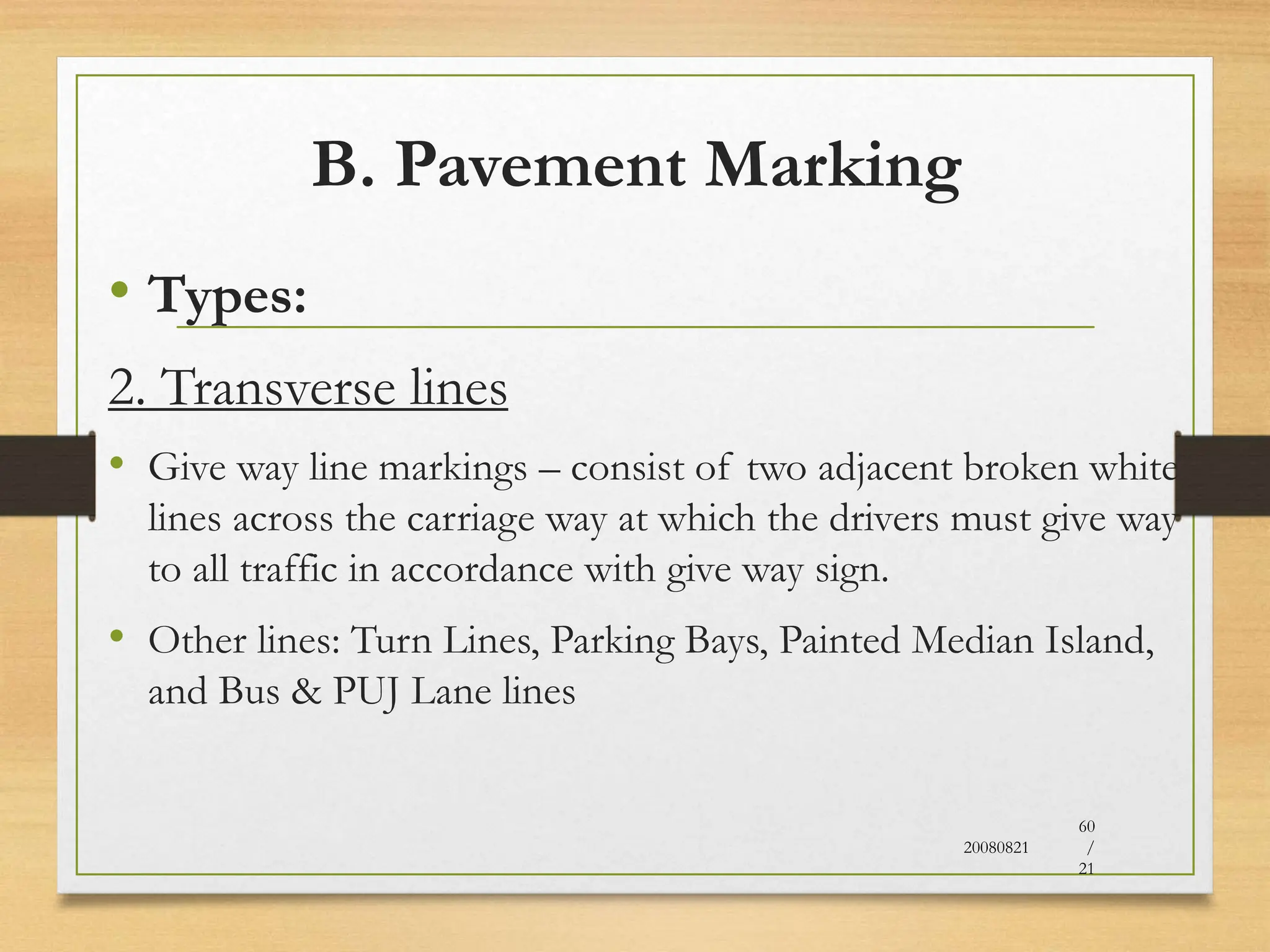 B. Pavement Marking
• Types:
2. Transverse lines
• Give way line markings – consist of two adjacent broken white
lines across the carriage way at which the drivers must give way
to all traffic in accordance with give way sign.
• Other lines: Turn Lines, Parking Bays, Painted Median Island,
and Bus & PUJ Lane lines
20080821
60
/
21
 